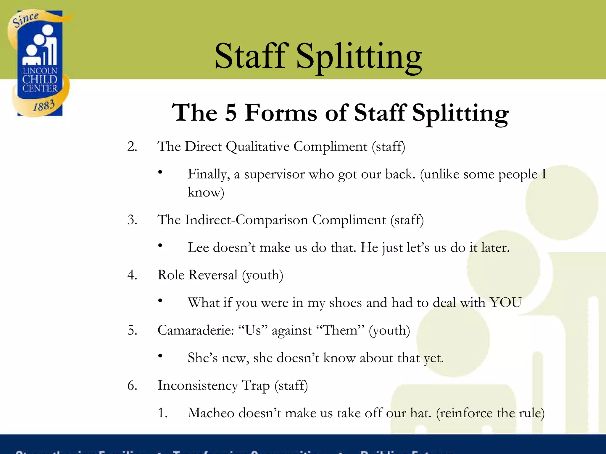 Staff Splitting The 5 Forms of Staff Splitting The Direct Qualitative Compliment (staff) Finally, a supervisor who got our back. (unlike some people I know) The Indirect-Comparison Compliment (staff) Lee doesn’t make us do that. He just let’s us do it later. Role Reversal (youth) What if you were in my shoes and had to deal with YOU  Camaraderie: “Us” against “Them” (youth) She’s new, she doesn’t know about that yet.  Inconsistency Trap (staff) Macheo doesn’t make us take off our hat. (reinforce the rule)  