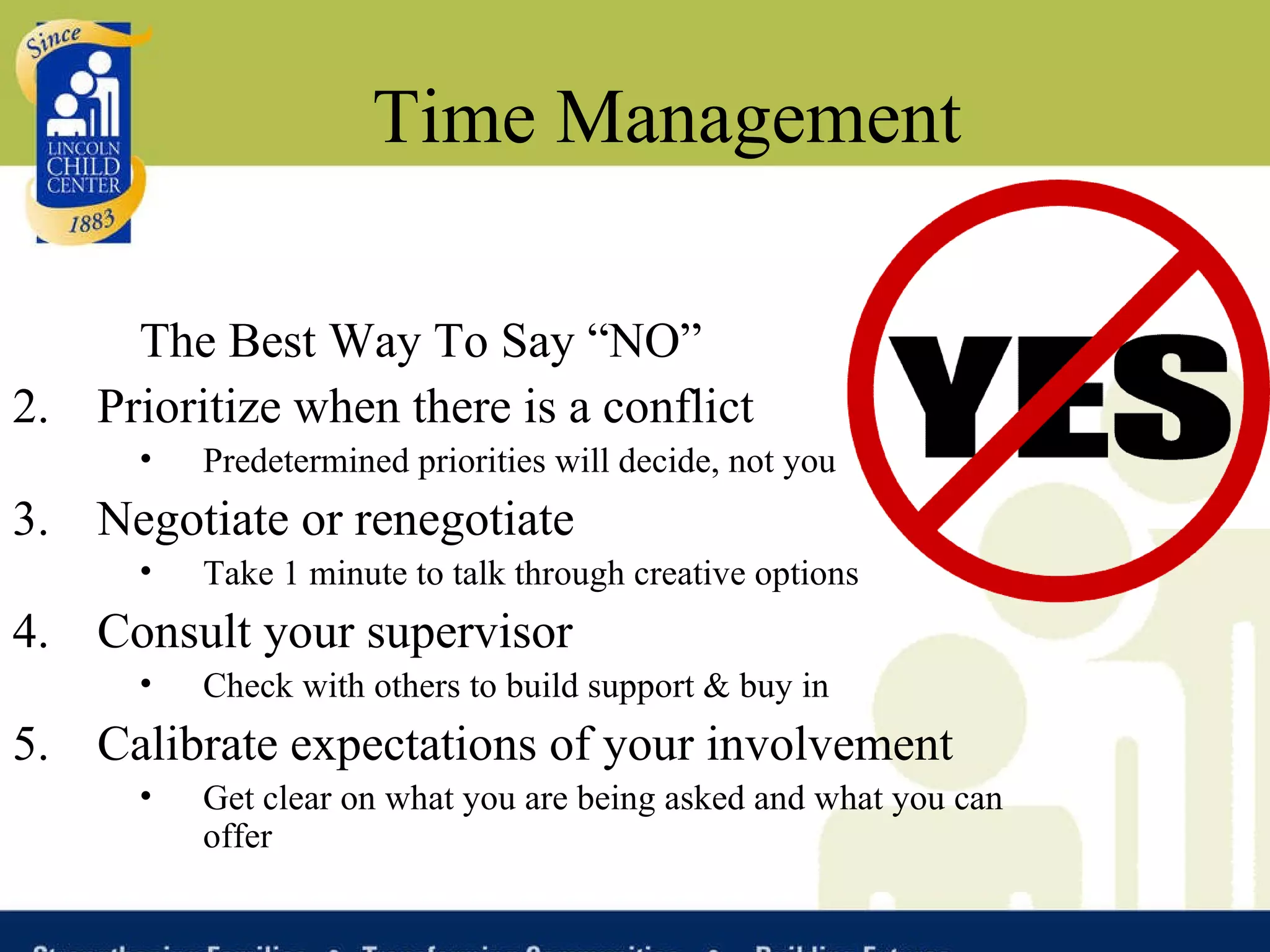 Time Management The Best Way To Say “NO”  Prioritize when there is a conflict Predetermined priorities will decide, not you Negotiate or renegotiate Take 1 minute to talk through creative options Consult your supervisor Check with others to build support & buy in Calibrate expectations of your involvement  Get clear on what you are being asked and what you can offer 