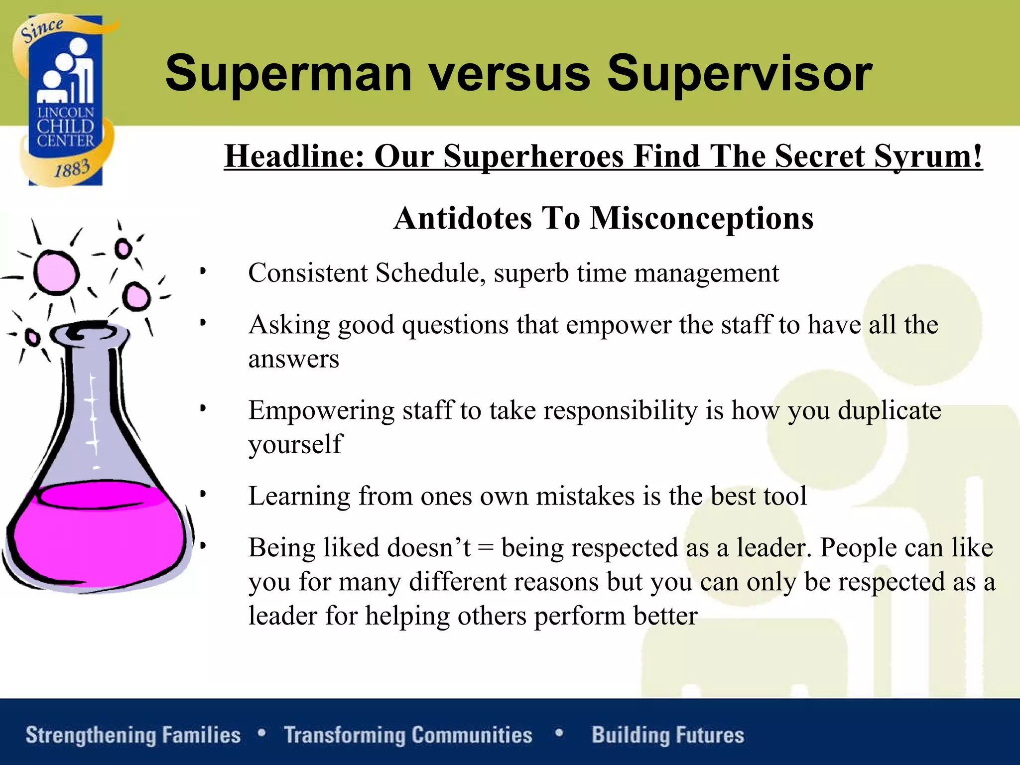 Headline: Our Superheroes Find The Secret Syrum! Antidotes To Misconceptions Consistent Schedule, superb time management Asking good questions that empower the staff to have all the answers Empowering staff to take responsibility is how you duplicate yourself Learning from ones own mistakes is the best tool Being liked doesn’t = being respected as a leader. People can like you for many different reasons but you can only be respected as a leader for helping others perform better Superman versus Supervisor 