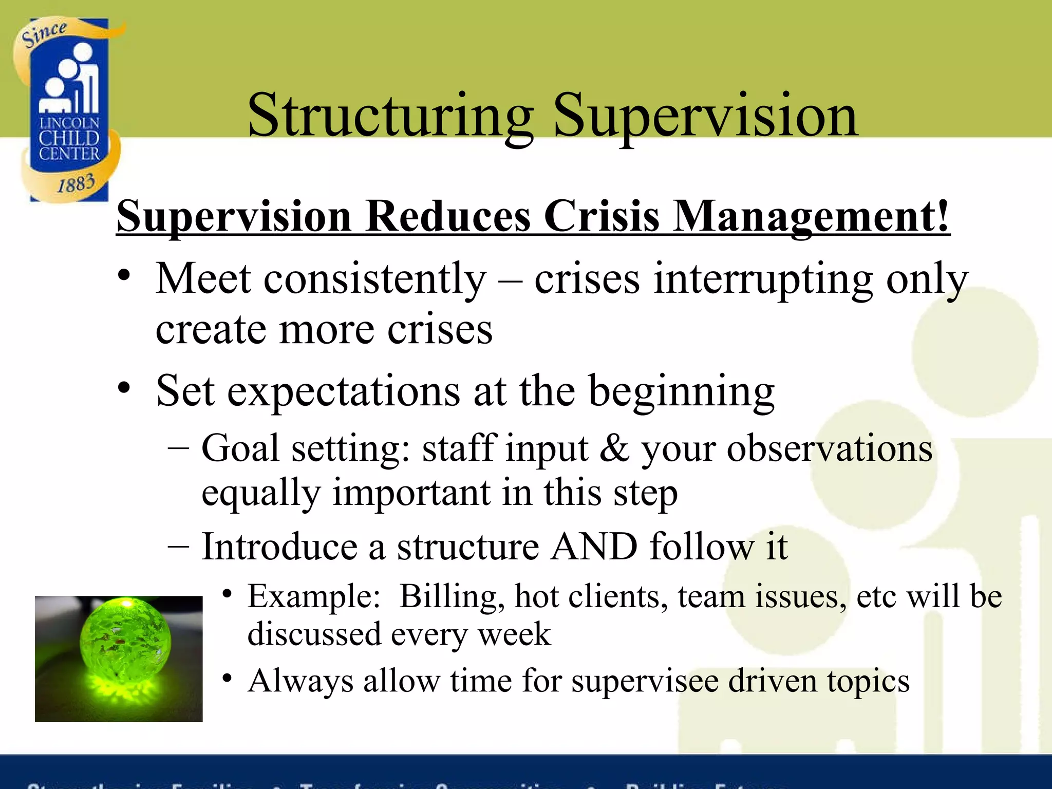 Structuring Supervision Supervision Reduces Crisis Management! Meet consistently – crises interrupting only create more crises Set expectations at the beginning Goal setting: staff input & your observations equally important in this step Introduce a structure AND follow it Example:  Billing, hot clients, team issues, etc will be discussed every week Always allow time for supervisee driven topics 
