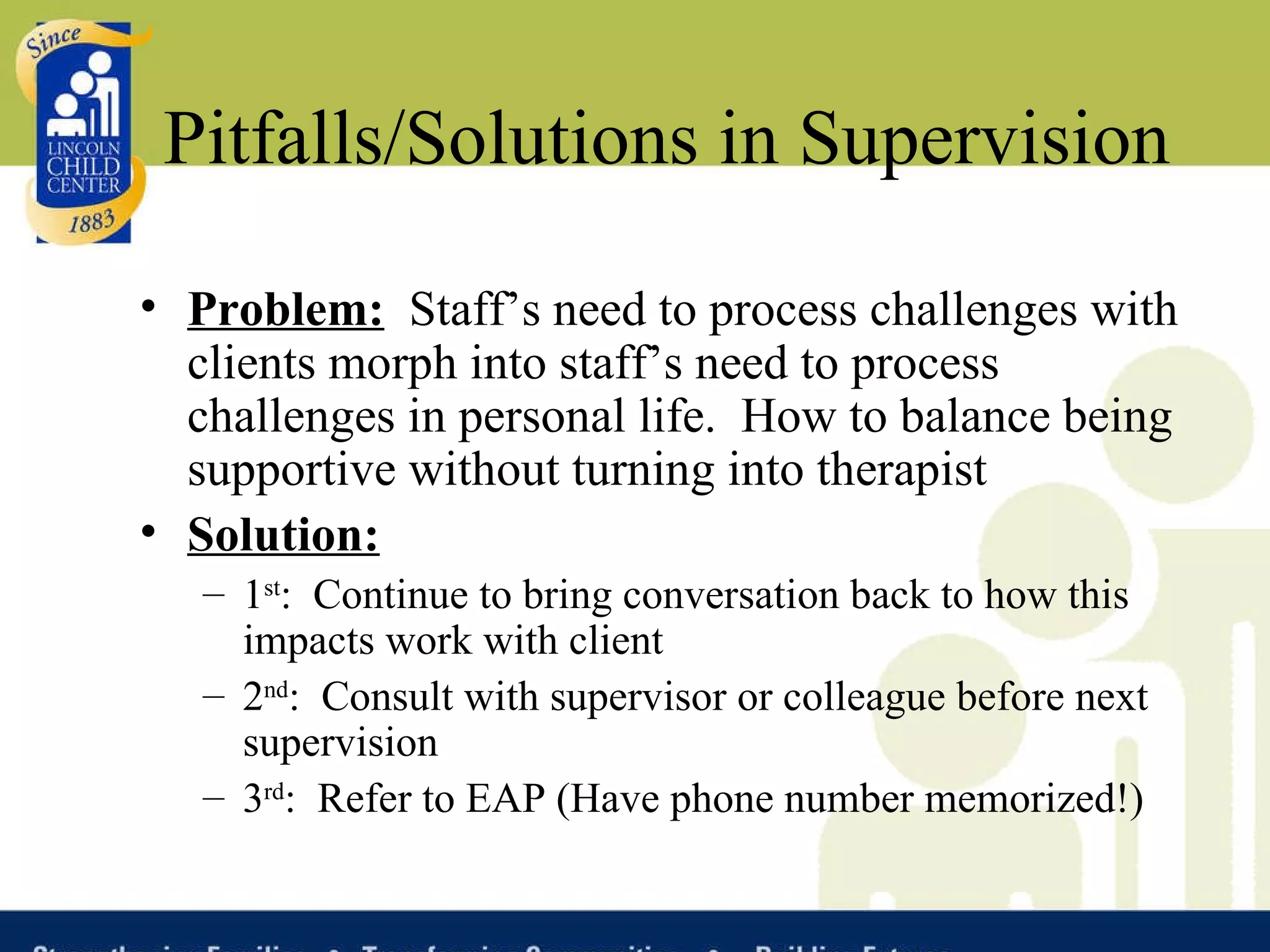Pitfalls/Solutions in Supervision Problem:   Staff’s need to process challenges with clients morph into staff’s need to process challenges in personal life.  How to balance being supportive without turning into therapist Solution:   1 st :  Continue to bring conversation back to how this impacts work with client 2 nd :  Consult with supervisor or colleague before next supervision 3 rd :  Refer to EAP (Have phone number memorized!) 