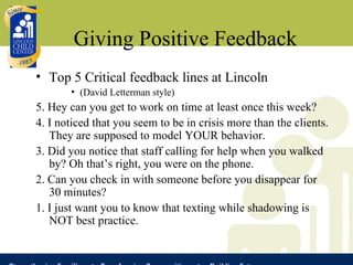 Giving Positive Feedback Top 5 Critical feedback lines at Lincoln (David Letterman style) 5. Hey can you get to work on time at least once this week?  4. I noticed that you seem to be in crisis more than the clients. They are supposed to model YOUR behavior. 3. Did you notice that staff calling for help when you walked by? Oh that’s right, you were on the phone. 2. Can you check in with someone before you disappear for 30 minutes? 1. I just want you to know that texting while shadowing is NOT best practice. 