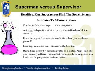 Headline: Our Superheroes Find The Secret Syrum! Antidotes To Misconceptions Consistent Schedule, superb time management Asking good questions that empower the staff to have all the answers Empowering staff to take responsibility is how you duplicate yourself Learning from ones own mistakes is the best tool Being liked doesn’t = being respected as a leader. People can like you for many different reasons but you can only be respected as a leader for helping others perform better Superman versus Supervisor 