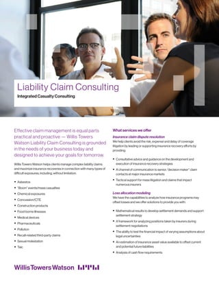 Liability Claim Consulting
Integrated Casualty Consulting
Effective claim management is equal parts
practical and proactive — Willis Towers
Watson Liability Claim Consulting is grounded
in the needs of your business today and
designed to achieve your goals for tomorrow.
Willis Towers Watson helps clients manage complex liability claims
and maximize insurance recoveries in connection with many types of
difficult exposures, including, without limitation:
ƒƒ Asbestos
ƒƒ “Boom” events/mass casualties
ƒƒ Chemical exposures
ƒƒ Concussion/CTE
ƒƒ Construction products
ƒƒ Food-borne illnesses
ƒƒ Medical devices
ƒƒ Pharmaceuticals
ƒƒ Pollution
ƒƒ Recall-related third-party claims
ƒƒ Sexual molestation
ƒƒ Talc
What services we offer
Insurance claim dispute resolution
We help clients avoid the risk, expense and delay of coverage
litigation by leading or supporting insurance recovery efforts by
providing:
ƒƒ Consultative advice and guidance on the development and
execution of insurance recovery strategies
ƒƒ A channel of communication to senior, “decision maker” claim
contacts at major insurance markets
ƒƒ Tactical support for mass litigation and claims that impact
numerous insurers
Loss allocation modeling
We have the capabilities to analyze how insurance programs may
offset losses and we offer solutions to provide you with:
ƒƒ Mathematical results to develop settlement demands and support
settlement strategy
ƒƒ A framework for analyzing positions taken by insurers during
settlement negotiations
ƒƒ The ability to test the financial impact of varying assumptions about
legal uncertainties
ƒƒ An estimation of insurance asset value available to offset current
and potential future liabilities
ƒƒ Analysis of cash flow requirements
 