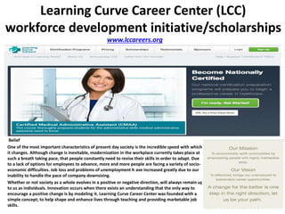 www.lccareers.org
Learning Curve Career Center (LCC)
workforce development initiative/scholarships
Belief
One of the most important characteristics of present day society is the incredible speed with which
it changes. Although change is inevitable, modernization in the workplace currently takes place at
such a breath taking pace, that people constantly need to revise their skills in order to adapt. Due
to a lack of options for employees to advance, more and more people are facing a variety of socio-
economic difficulties. Job loss and problems of unemployment h ave increased greatly due to our
inability to handle the pace of company downsizing.
Whether or not society as a whole evolves in a positive or negative direction, will always remain up
to us as individuals. Innovation occurs when there exists an understanding that the only way to
encourage a positive change is by modeling it. Learning Curve Career Center was founded with a
simple concept; to help shape and enhance lives through teaching and providing marketable job
skills.
 