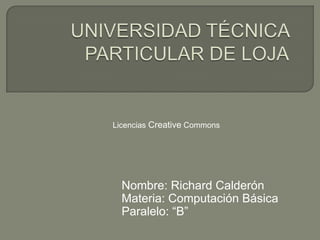 UNIVERSIDAD TÉCNICA PARTICULAR DE LOJA Licencias Creative Commons Nombre: Richard Calderón	 Materia: Computación Básica Paralelo: “B” 