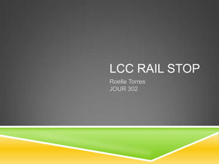 LCC RAIL STOP
Roelle Torres
JOUR 302
 