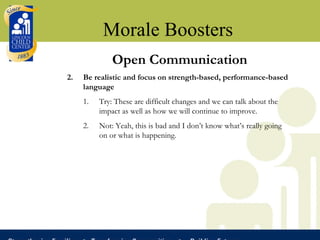 Morale Boosters Open Communication Be realistic and focus on strength-based, performance-based language Try: These are difficult changes and we can talk about the impact as well as how we will continue to improve. Not: Yeah, this is bad and I don’t know what’s really going on or what is happening. 