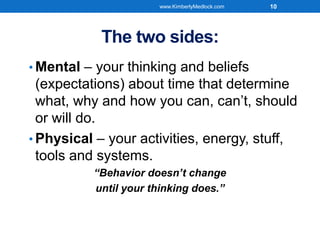 The two sides:
• Mental – your thinking and beliefs
(expectations) about time that determine
what, why and how you can, can’t, should
or will do.
• Physical – your activities, energy, stuff,
tools and systems.
“Behavior doesn’t change
until your thinking does.”
www.KimberlyMedlock.com 10
 