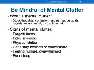 Be Mindful of Mental Clutter
• What is mental clutter?
• Stuck thoughts, confusion, unclear/vague goals,
regrets, worry, angst, distractions, etc.
• Signs of mental clutter:
• Forgetfulness
• Indecisiveness
• Physical clutter
• Can’t stay focused or concentrate
• Feeling hurried, overwhelmed
• Poor sleep
www.kimberlymedlock.com 11
 