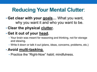 Reducing Your Mental Clutter:
• Get clear with your goals… What you want,
why you want it and who you want to be.
• Clear the physical clutter.
• Get it out of your head.
• Your brain was meant for reasoning and thinking, not for storage
and stewing.
• Write it down or talk it out (plans, ideas, concerns, problems, etc.)
• Avoid multi-tasking.
• Practice the “Right-Now” habit; mindfulness.
 