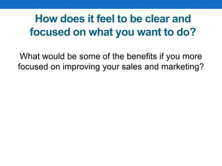 How does it feel to be clear and
focused on what you want to do?
What would be some of the benefits if you more
focused on improving your sales and marketing?
 