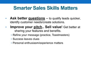 Smarter Sales Skills Matters
• Ask better questions – to qualify leads quicker,
identify customer needs/create solutions.
• Improve your pitch.. Sell value! Get better at
sharing your features and benefits.
• Refine your message (practice, Toastmasters)
• Success leaves clues
• Personal enthusiasm/experience matters
 