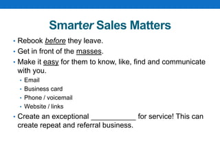 Smarter Sales Matters
• Rebook before they leave.
• Get in front of the masses.
• Make it easy for them to know, like, find and communicate
with you.
• Email
• Business card
• Phone / voicemail
• Website / links
• Create an exceptional ___________ for service! This can
create repeat and referral business.
 