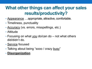 What other things can affect your sales
results/productivity?
• Appearance …appropriate, attractive, comfortable.
• Timeliness, punctuality
• Accuracy (vs. errors, misspellings, etc.)
• Attitude
• Focusing on what you do/can do – not what others
did/didn’t do.
• Service focused
• Talking about being “sooo / crazy busy”
• Disorganization
 
