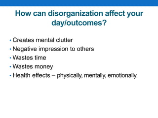 How can disorganization affect your
day/outcomes?
• Creates mental clutter
• Negative impression to others
• Wastes time
• Wastes money
• Health effects – physically, mentally, emotionally
 