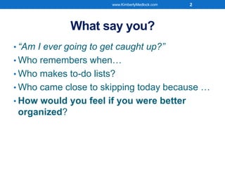 What say you?
• “Am I ever going to get caught up?”
• Who remembers when…
• Who makes to-do lists?
• Who came close to skipping today because …
• How would you feel if you were better
organized?
www.KimberlyMedlock.com 2
 