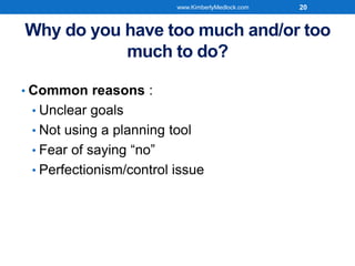 Why do you have too much and/or too
much to do?
• Common reasons :
• Unclear goals
• Not using a planning tool
• Fear of saying “no”
• Perfectionism/control issue
www.KimberlyMedlock.com 20
 