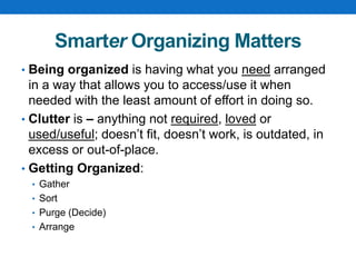 Smarter Organizing Matters
• Being organized is having what you need arranged
in a way that allows you to access/use it when
needed with the least amount of effort in doing so.
• Clutter is – anything not required, loved or
used/useful; doesn’t fit, doesn’t work, is outdated, in
excess or out-of-place.
• Getting Organized:
• Gather
• Sort
• Purge (Decide)
• Arrange
 