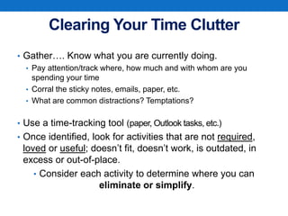 Clearing Your Time Clutter
• Gather…. Know what you are currently doing.
• Pay attention/track where, how much and with whom are you
spending your time
• Corral the sticky notes, emails, paper, etc.
• What are common distractions? Temptations?
• Use a time-tracking tool (paper, Outlook tasks, etc.)
• Once identified, look for activities that are not required,
loved or useful; doesn’t fit, doesn’t work, is outdated, in
excess or out-of-place.
• Consider each activity to determine where you can
eliminate or simplify.
 