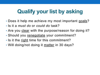 Qualify your list by asking
• Does it help me achieve my most important goals?
• Is it a must do or could do task?
• Are you clear with the purpose/reason for doing it?
• Should you renegotiate your commitment?
• Is it the right time for this commitment?
• Will doing/not doing it matter in 30 days?
 