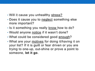 • Will it cause you unhealthy stress?
• Does it cause you to neglect something else
more important?
• Is it something you really know how to do?
• Would anyone notice if it wasn’t done?
• What could be considered good enough?
• What are your motives for doing it/having it on
your list? If it is guilt or fear driven or you are
trying to one-up, out-shine or prove a point to
someone, let it go.
 