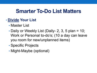 Smarter To-Do List Matters
• Divide Your List
• Master List
• Daily or Weekly List (Daily- 2, 3, 5 plan = 10;
Work or Personal to-do’s; (10 a day can leave
you room for new/unplanned items)
• Specific Projects
• Might-Maybe (optional)
 