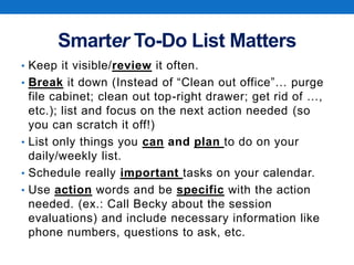 Smarter To-Do List Matters
• Keep it visible/review it often.
• Break it down (Instead of “Clean out office”… purge
file cabinet; clean out top-right drawer; get rid of …,
etc.); list and focus on the next action needed (so
you can scratch it off!)
• List only things you can and plan to do on your
daily/weekly list.
• Schedule really important tasks on your calendar.
• Use action words and be specific with the action
needed. (ex.: Call Becky about the session
evaluations) and include necessary information like
phone numbers, questions to ask, etc.
 