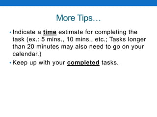 More Tips…
• Indicate a time estimate for completing the
task (ex.: 5 mins., 10 mins., etc.; Tasks longer
than 20 minutes may also need to go on your
calendar.)
• Keep up with your completed tasks.
 