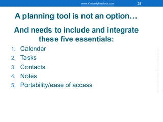 A planning tool is not an option…
And needs to include and integrate
these five essentials:
1. Calendar
2. Tasks
3. Contacts
4. Notes
5. Portability/ease of access
www.KimberlyMedlock.com 28
www.kimberlymedlock.co
 