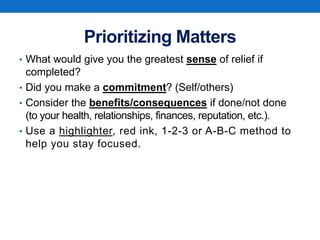 Prioritizing Matters
• What would give you the greatest sense of relief if
completed?
• Did you make a commitment? (Self/others)
• Consider the benefits/consequences if done/not done
(to your health, relationships, finances, reputation, etc.).
• Use a highlighter, red ink, 1-2-3 or A-B-C method to
help you stay focused.
 