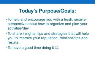 Today’s Purpose/Goals:
• To help and encourage you with a fresh, smarter
perspective about how to organize and plan your
activities/day.
• To share insights, tips and strategies that will help
you to improve your reputation, relationships and
results.
• To have a good time doing it .
 