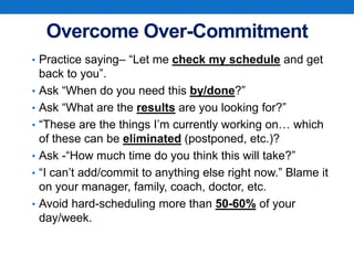 Overcome Over-Commitment
• Practice saying– “Let me check my schedule and get
back to you”.
• Ask “When do you need this by/done?”
• Ask “What are the results are you looking for?”
• “These are the things I’m currently working on… which
of these can be eliminated (postponed, etc.)?
• Ask -“How much time do you think this will take?”
• “I can’t add/commit to anything else right now.” Blame it
on your manager, family, coach, doctor, etc.
• Avoid hard-scheduling more than 50-60% of your
day/week.
 