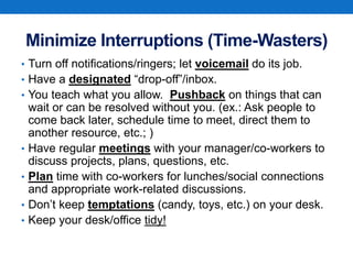 Minimize Interruptions (Time-Wasters)
• Turn off notifications/ringers; let voicemail do its job.
• Have a designated “drop-off”/inbox.
• You teach what you allow. Pushback on things that can
wait or can be resolved without you. (ex.: Ask people to
come back later, schedule time to meet, direct them to
another resource, etc.; )
• Have regular meetings with your manager/co-workers to
discuss projects, plans, questions, etc.
• Plan time with co-workers for lunches/social connections
and appropriate work-related discussions.
• Don’t keep temptations (candy, toys, etc.) on your desk.
• Keep your desk/office tidy!
 