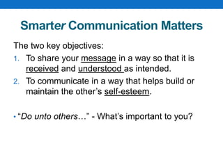 Smarter Communication Matters
The two key objectives:
1. To share your message in a way so that it is
received and understood as intended.
2. To communicate in a way that helps build or
maintain the other’s self-esteem.
• “Do unto others…” - What’s important to you?
 
