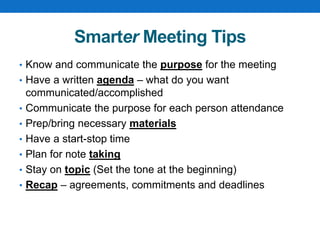 Smarter Meeting Tips
• Know and communicate the purpose for the meeting
• Have a written agenda – what do you want
communicated/accomplished
• Communicate the purpose for each person attendance
• Prep/bring necessary materials
• Have a start-stop time
• Plan for note taking
• Stay on topic (Set the tone at the beginning)
• Recap – agreements, commitments and deadlines
 