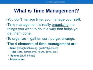 What is Time Management?
• You don’t manage time, you manage your self.
• Time management is really organizing the
things you want to do in a way that helps you
get them done.
• To organize = gather, sort, purge, arrange.
• The 4 elements of time-management are:
• Mind (thoughts/thinking, goals/objectives)
• Time (lists, increments, hours, days, etc.)
• Spaces (stuff, things)
• Information
www.KimberlyMedlock.com 4
 
