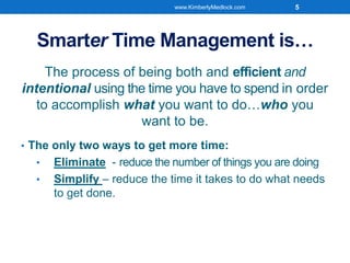 Smarter Time Management is…
The process of being both and efficient and
intentional using the time you have to spend in order
to accomplish what you want to do…who you
want to be.
• The only two ways to get more time:
• Eliminate - reduce the number of things you are doing
• Simplify – reduce the time it takes to do what needs
to get done.
www.KimberlyMedlock.com 5
 