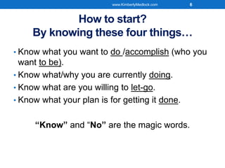 How to start?
By knowing these four things…
• Know what you want to do /accomplish (who you
want to be).
• Know what/why you are currently doing.
• Know what are you willing to let-go.
• Know what your plan is for getting it done.
“Know” and “No” are the magic words.
www.KimberlyMedlock.com 6
 