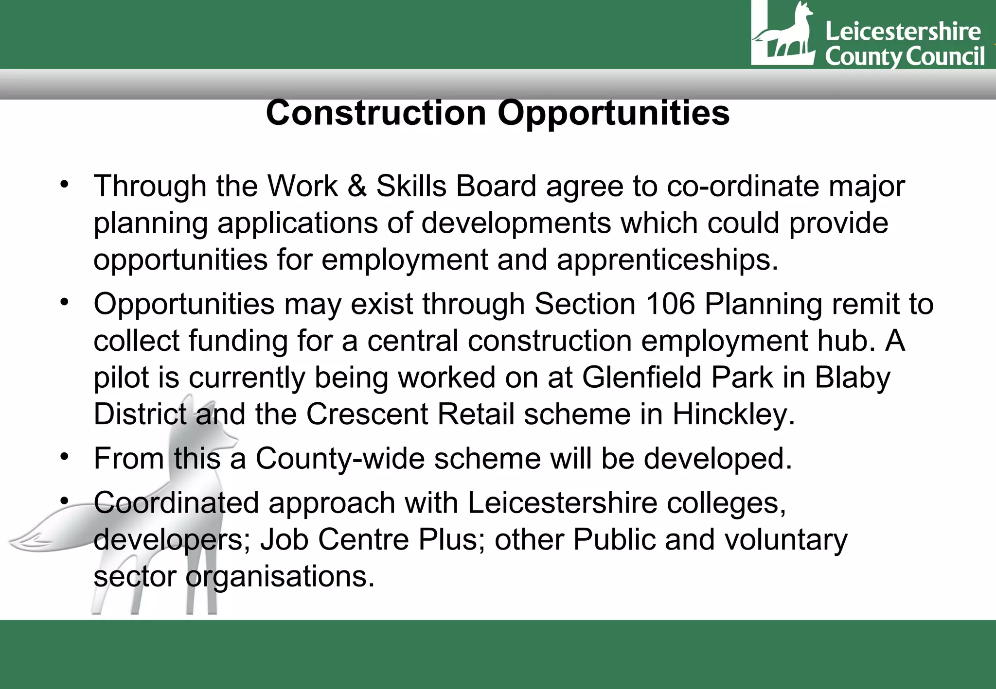 Construction Opportunities
• Through the Work & Skills Board agree to co-ordinate major
  planning applications of developments which could provide
  opportunities for employment and apprenticeships.
• Opportunities may exist through Section 106 Planning remit to
  collect funding for a central construction employment hub. A
  pilot is currently being worked on at Glenfield Park in Blaby
  District and the Crescent Retail scheme in Hinckley.
• From this a County-wide scheme will be developed.
• Coordinated approach with Leicestershire colleges,
  developers; Job Centre Plus; other Public and voluntary
  sector organisations.
 