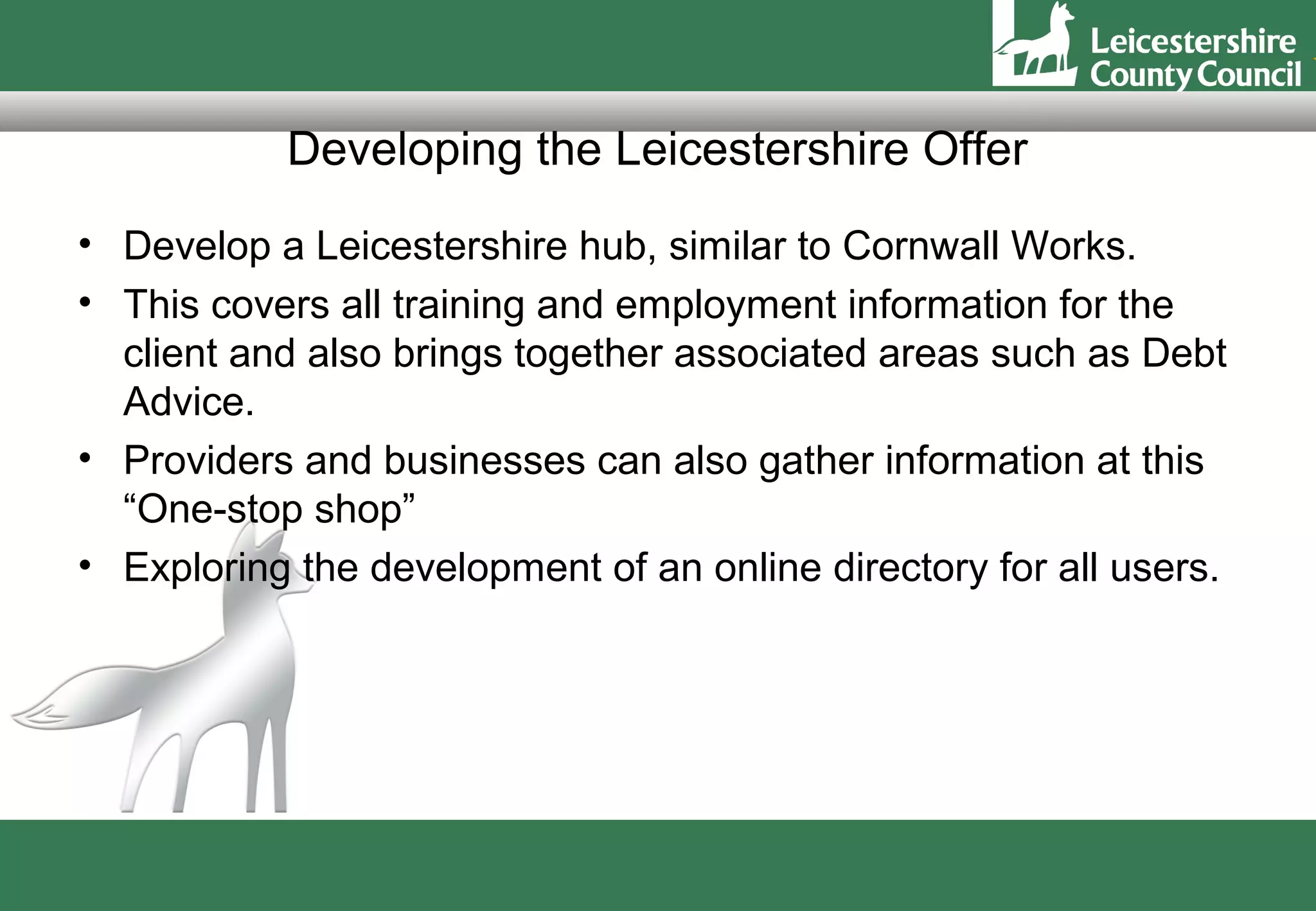 Developing the Leicestershire Offer
• Develop a Leicestershire hub, similar to Cornwall Works.
• This covers all training and employment information for the
  client and also brings together associated areas such as Debt
  Advice.
• Providers and businesses can also gather information at this
  “One-stop shop”
• Exploring the development of an online directory for all users.
 