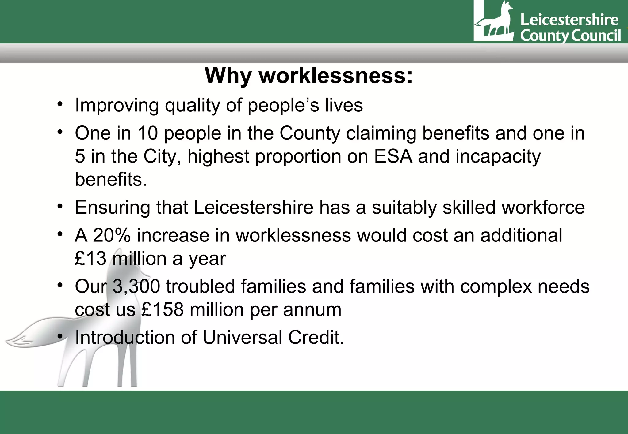 Why worklessness:
• Improving quality of people’s lives
• One in 10 people in the County claiming benefits and one in
  5 in the City, highest proportion on ESA and incapacity
  benefits.
• Ensuring that Leicestershire has a suitably skilled workforce
• A 20% increase in worklessness would cost an additional
  £13 million a year
• Our 3,300 troubled families and families with complex needs
  cost us £158 million per annum
• Introduction of Universal Credit.
 