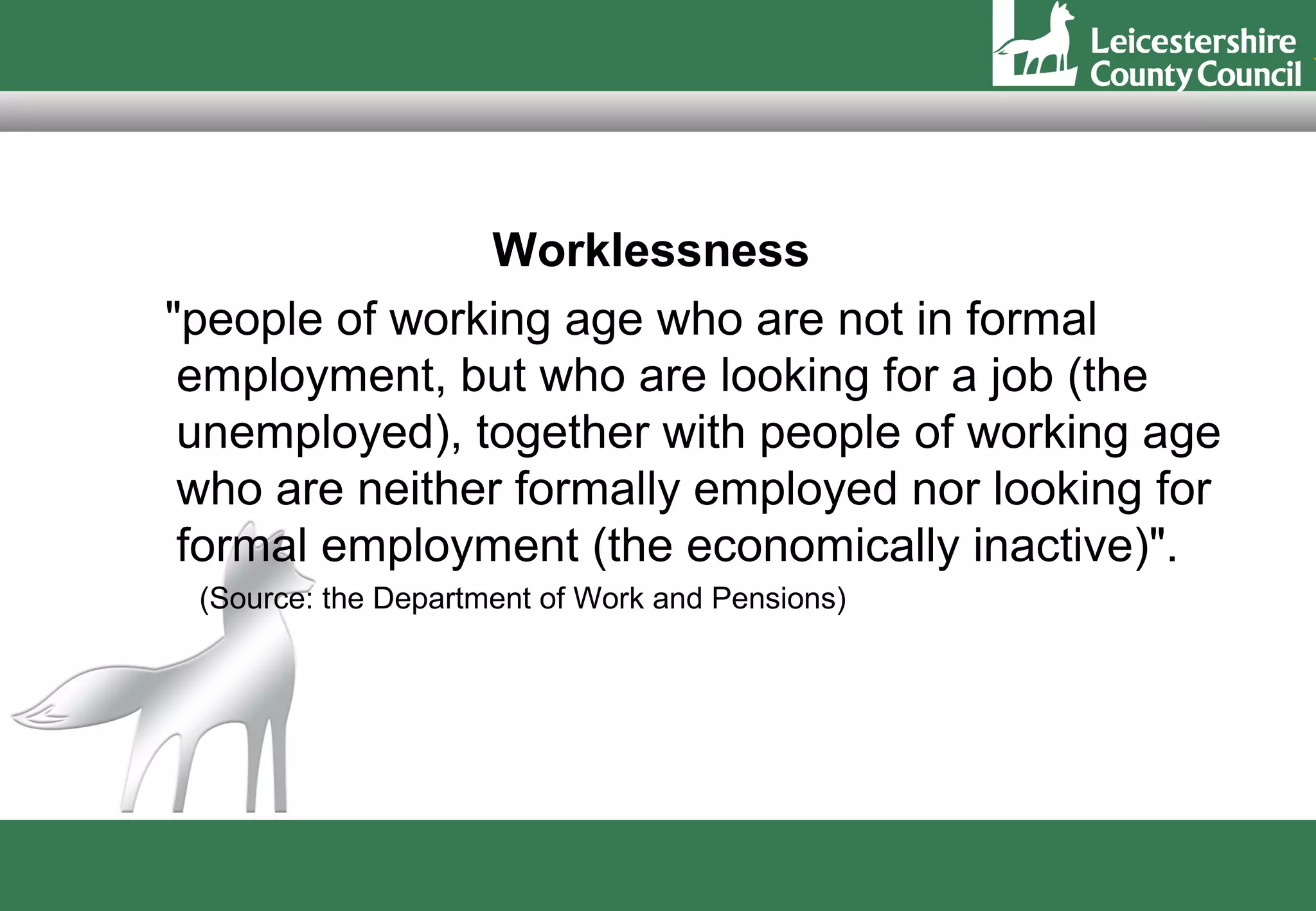Worklessness
"people of working age who are not in formal
 employment, but who are looking for a job (the
 unemployed), together with people of working age
 who are neither formally employed nor looking for
 formal employment (the economically inactive)".
 (Source: the Department of Work and Pensions)
 