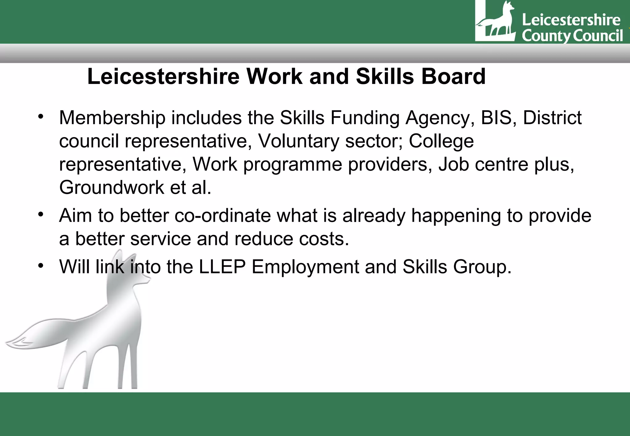 Leicestershire Work and Skills Board
• Membership includes the Skills Funding Agency, BIS, District
  council representative, Voluntary sector; College
  representative, Work programme providers, Job centre plus,
  Groundwork et al.
• Aim to better co-ordinate what is already happening to provide
  a better service and reduce costs.
• Will link into the LLEP Employment and Skills Group.
 