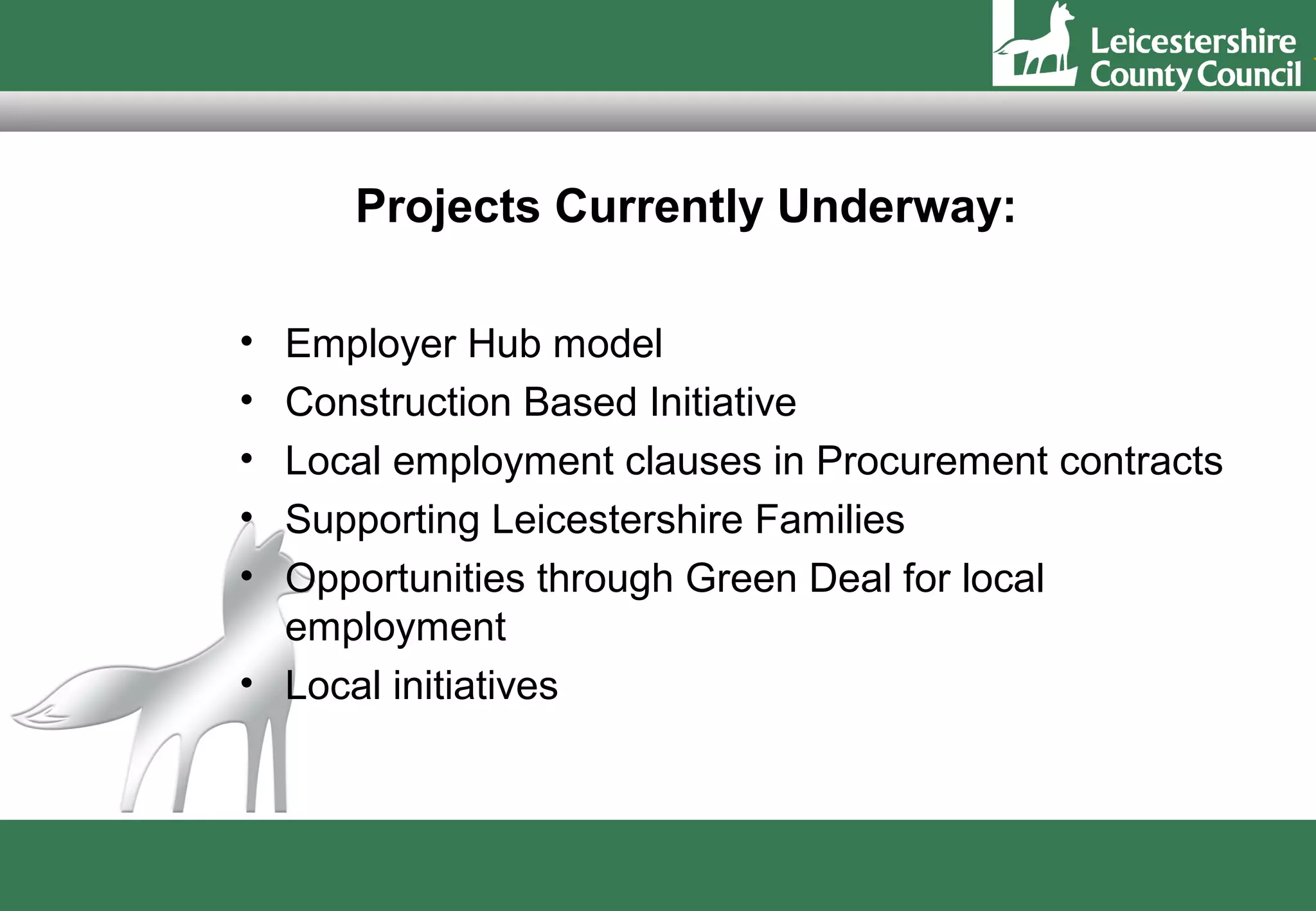 Projects Currently Underway:

• Employer Hub model
• Construction Based Initiative
• Local employment clauses in Procurement contracts
• Supporting Leicestershire Families
• Opportunities through Green Deal for local
  employment
• Local initiatives
 