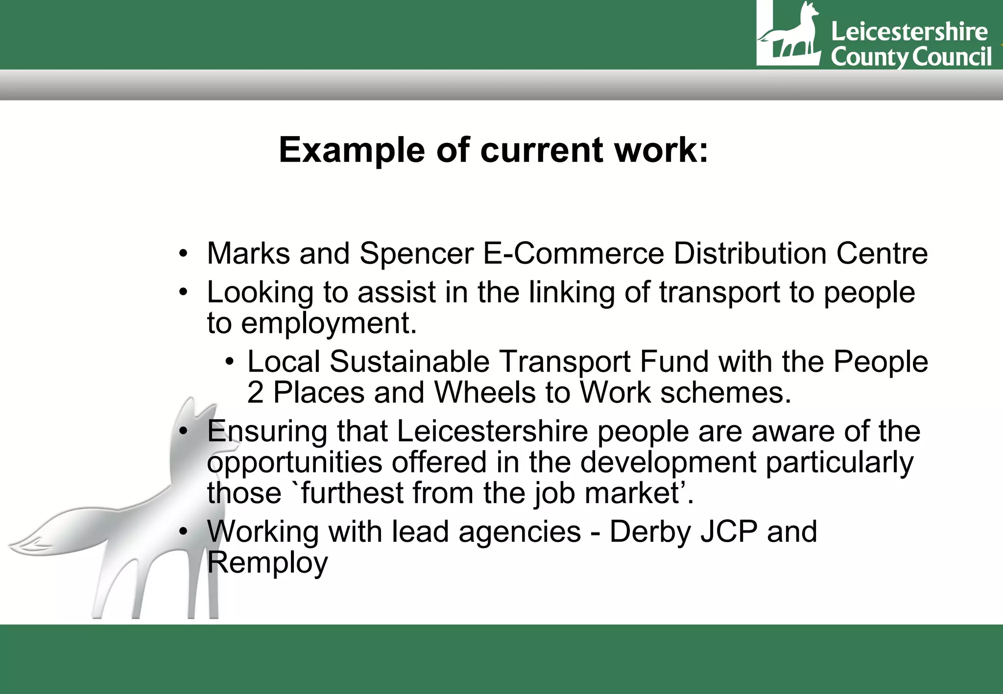 Example of current work:

• Marks and Spencer E-Commerce Distribution Centre
• Looking to assist in the linking of transport to people
  to employment.
    • Local Sustainable Transport Fund with the People
      2 Places and Wheels to Work schemes.
• Ensuring that Leicestershire people are aware of the
  opportunities offered in the development particularly
  those `furthest from the job market’.
• Working with lead agencies - Derby JCP and
  Remploy
 