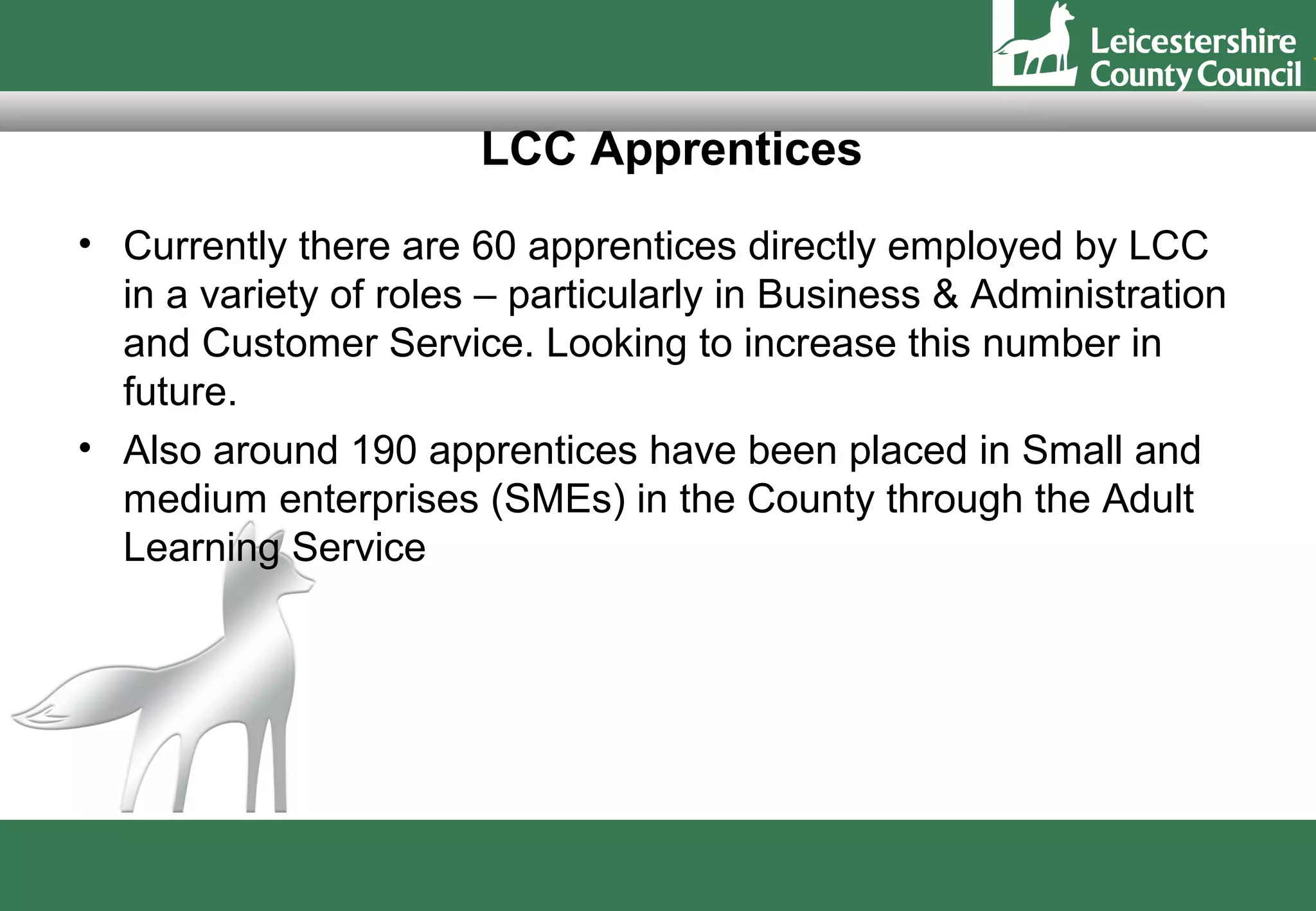 LCC Apprentices
• Currently there are 60 apprentices directly employed by LCC
  in a variety of roles – particularly in Business & Administration
  and Customer Service. Looking to increase this number in
  future.
• Also around 190 apprentices have been placed in Small and
  medium enterprises (SMEs) in the County through the Adult
  Learning Service
 