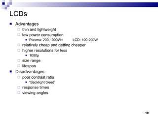 LCDs Advantages thin and lightweight low power consumption Plasma: 200-1000W+ LCD: 100-200W relatively cheap and getting cheaper higher resolutions for less 1080p size range lifespan Disadvantages poor contrast ratio “ Backlight bleed” response times viewing angles 