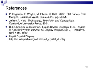 References P. Engardio, E. Woyke, M. Ihlwan, K. Hall.  2007.  Flat Panels, Thin Margins.  Business Week.  Issue 4023.  pg. 50-51. Jeffrey A. Hart.  Technology, Television and Competition.   Cambridge University Press, 2004. D.J. Channim, A. Sussman.  Liquid-Crystal Displays, LCD.  Topics in Applied Physics Volume 40: Display Devices . Ed. J. I. Pankove. New York, 1980. Liquid Crystal Display http://en.wikipedia.org/wiki/Liquid_crystal_display 
