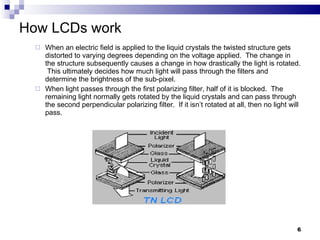 How LCDs work When an electric field is applied to the liquid crystals the twisted structure gets distorted to varying degrees depending on the voltage applied.  The change in the structure subsequently causes a change in how drastically the light is rotated.  This ultimately decides how much light will pass through the filters and determine the brightness of the sub-pixel. When light passes through the first polarizing filter, half of it is blocked.  The remaining light normally gets rotated by the liquid crystals and can pass through the second perpendicular polarizing filter.  If it isn’t rotated at all, then no light will pass. 